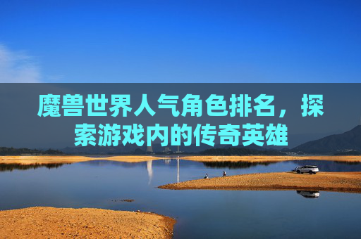 魔兽世界人气角色排名，探索游戏内的传奇英雄