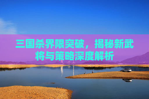 三国杀界限突破,揭秘新武将与策略深度解析 三国杀界限突破,揭秘新武将与策略深度解析