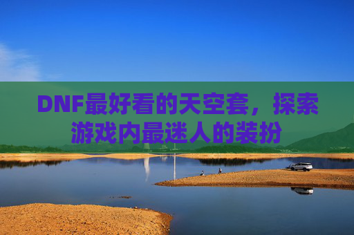 DNF最好看的天空套，探索游戏内最迷人的装扮