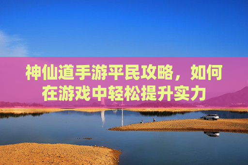 神仙道手游平民攻略，如何在游戏中轻松提升实力