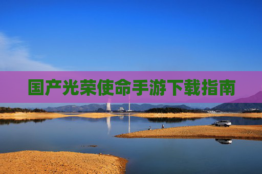 国产光荣使命手游下载指南