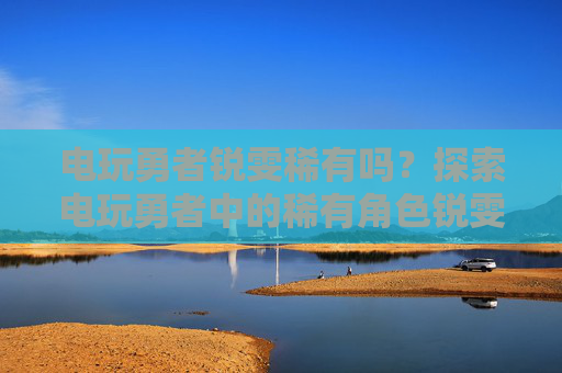 电玩勇者锐雯稀有吗？探索电玩勇者中的稀有角色锐雯