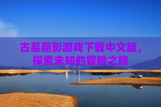 古墓丽影游戏下载中文版，探索未知的冒险之旅