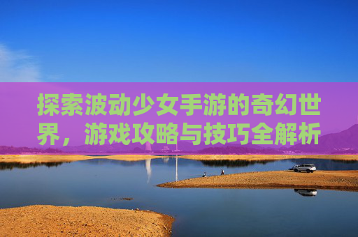 探索波动少女手游的奇幻世界，游戏攻略与技巧全解析