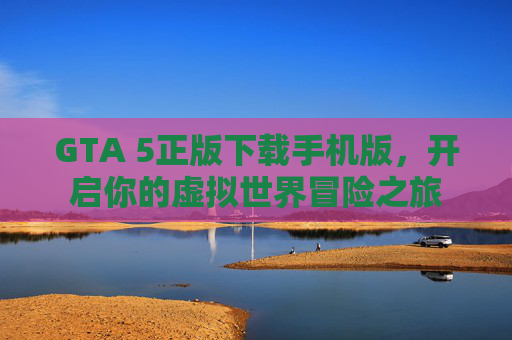 GTA 5正版下载手机版，开启你的虚拟世界冒险之旅