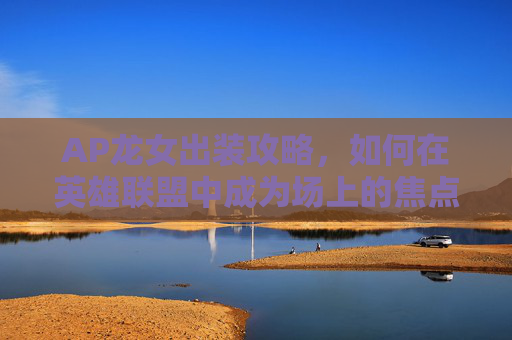 AP龙女出装攻略，如何在英雄联盟中成为场上的焦点？