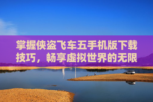 掌握侠盗飞车五手机版下载技巧，畅享虚拟世界的无限可能