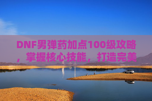 DNF男弹药加点100级攻略，掌握核心技能，打造完美输出流