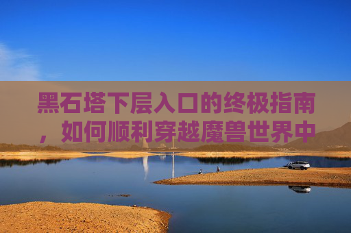 黑石塔下层入口的终极指南，如何顺利穿越魔兽世界中的神秘地下城