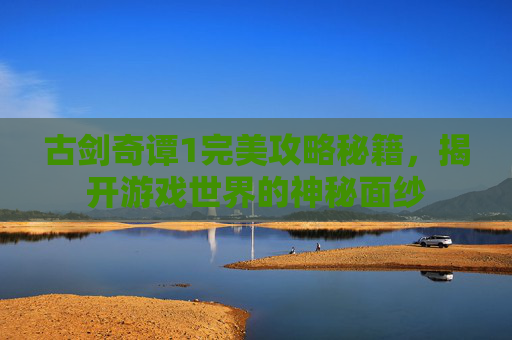 古剑奇谭1完美攻略秘籍，揭开游戏世界的神秘面纱