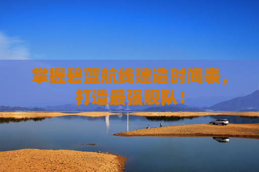 掌握碧蓝航线建造时间表，打造最强舰队！