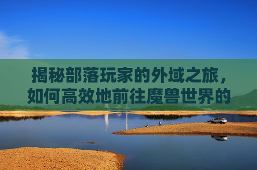 揭秘部落玩家的外域之旅，如何高效地前往魔兽世界的神秘领域