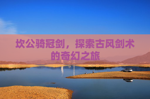 坎公骑冠剑，探索古风剑术的奇幻之旅