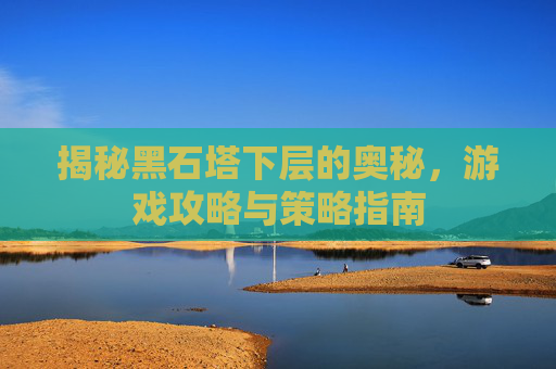 揭秘黑石塔下层的奥秘，游戏攻略与策略指南