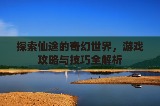 探索仙途的奇幻世界,游戏攻略与技巧全解析 探索仙途的奇幻世界,游戏攻略与技巧全解析