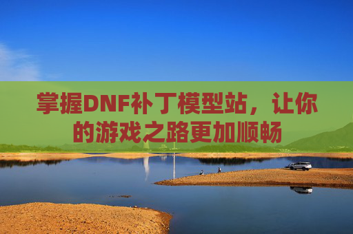 掌握DNF补丁模型站，让你的游戏之路更加顺畅