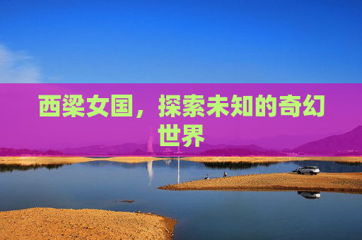 西梁女国，探索未知的奇幻世界