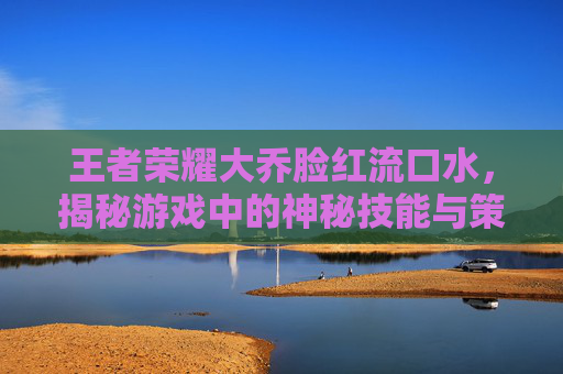 王者荣耀大乔脸红流口水，揭秘游戏中的神秘技能与策略