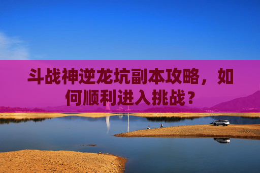 斗战神逆龙坑副本攻略，如何顺利进入挑战？