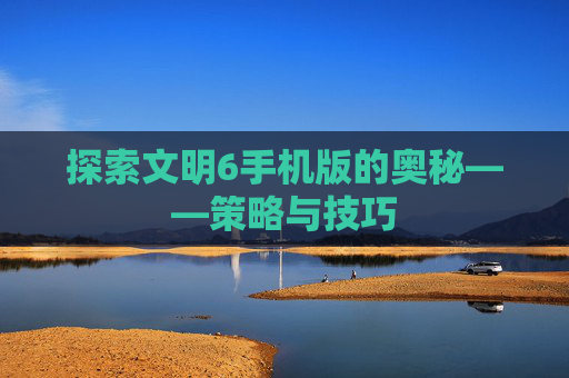 探索文明6手机版的奥秘——策略与技巧