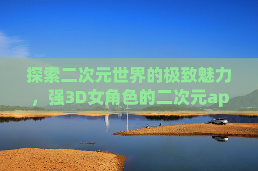 探索二次元世界的极致魅力，强3D女角色的二次元app