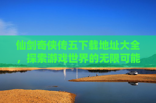 仙剑奇侠传五下载地址大全，探索游戏世界的无限可能