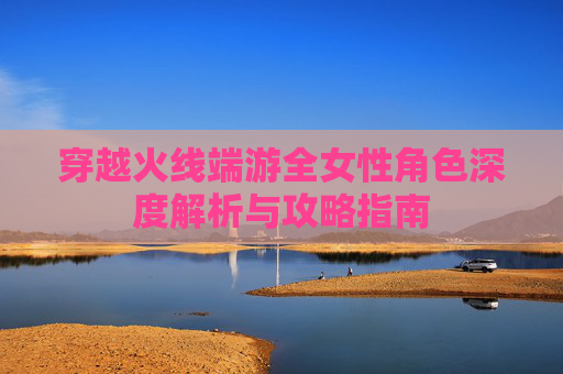 穿越火线端游全女性角色深度解析与攻略指南