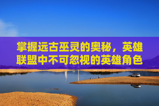 掌握远古巫灵的奥秘，英雄联盟中不可忽视的英雄角色