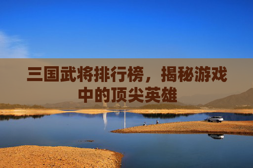 三国武将排行榜，揭秘游戏中的顶尖英雄