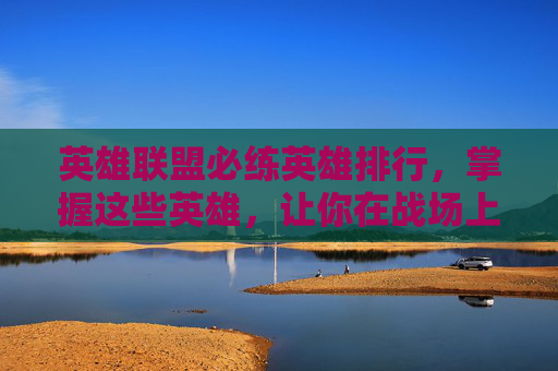英雄联盟必练英雄排行，掌握这些英雄，让你在战场上无往不胜！
