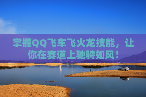 掌握QQ飞车飞火龙技能,让你在赛道上驰骋如风! 掌握QQ飞车飞火龙技能,让你在赛道上驰骋如风!