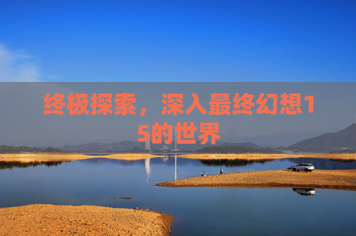 终极探索，深入最终幻想15的世界