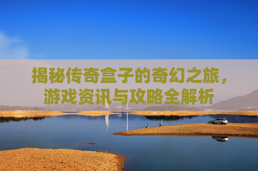 揭秘传奇盒子的奇幻之旅，游戏资讯与攻略全解析
