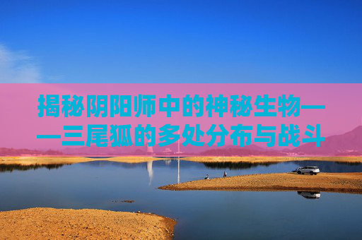 揭秘阴阳师中的神秘生物——三尾狐的多处分布与战斗策略