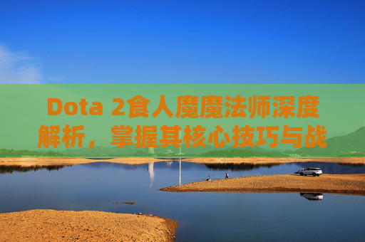 Dota 2食人魔魔法师深度解析，掌握其核心技巧与战术运用
