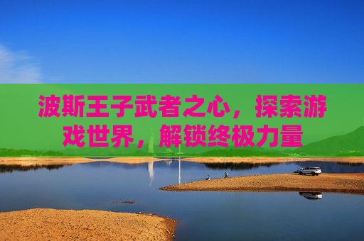 波斯王子武者之心，探索游戏世界，解锁终极力量