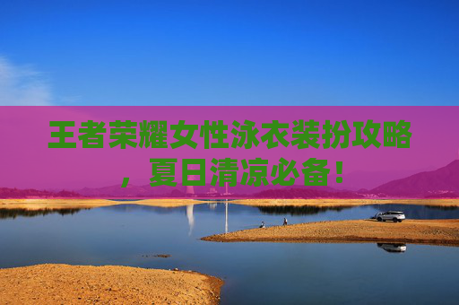 王者荣耀女性泳衣装扮攻略，夏日清凉必备！