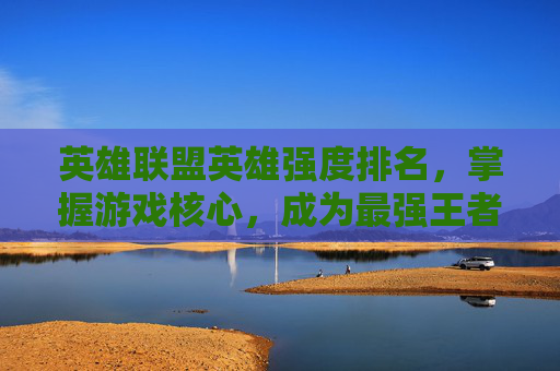 英雄联盟英雄强度排名，掌握游戏核心，成为最强王者