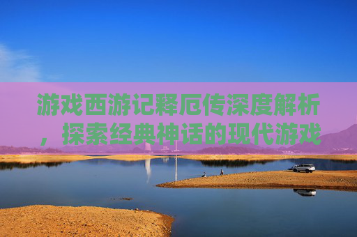 游戏西游记释厄传深度解析，探索经典神话的现代游戏体验