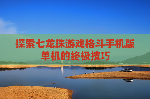 探索七龙珠游戏格斗手机版单机的终极技巧