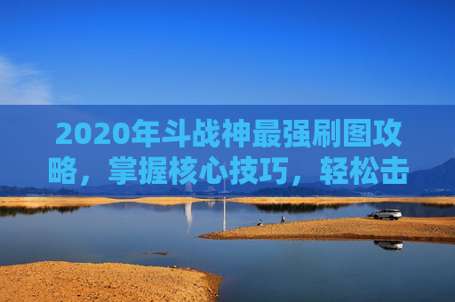 2020年斗战神最强刷图攻略，掌握核心技巧，轻松击败BOSS