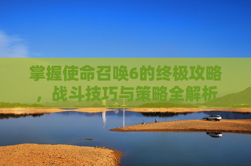 掌握使命召唤6的终极攻略，战斗技巧与策略全解析