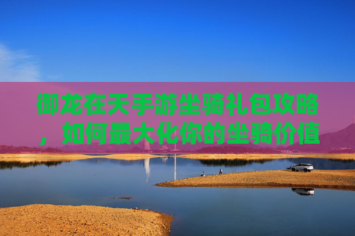御龙在天手游坐骑礼包攻略，如何最大化你的坐骑价值