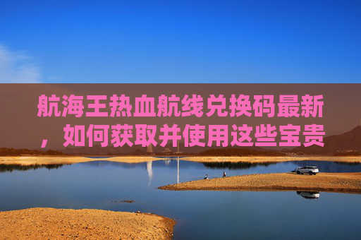 航海王热血航线兑换码最新，如何获取并使用这些宝贵资源