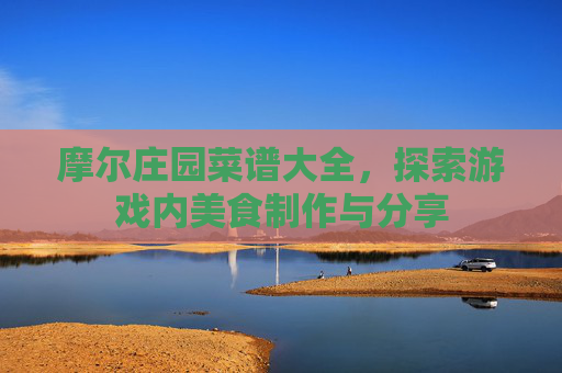 摩尔庄园菜谱大全，探索游戏内美食制作与分享