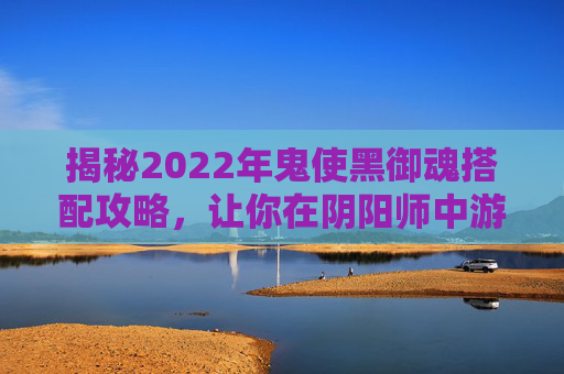 揭秘2022年鬼使黑御魂搭配攻略，让你在阴阳师中游刃有余