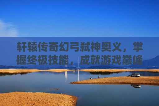 轩辕传奇幻弓弑神奥义，掌握终极技能，成就游戏巅峰