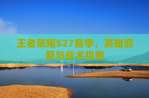 王者荣耀S27赛季，英雄调整与战术指南