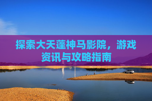 探索大天蓬神马影院，游戏资讯与攻略指南