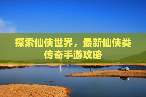 探索仙侠世界，最新仙侠类传奇手游攻略